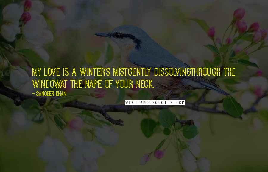 Sanober Khan Quotes: my love is a winter's mistgently dissolvingthrough the windowat the nape of your neck.