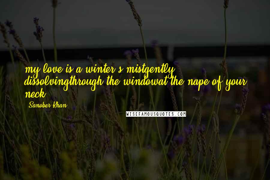 Sanober Khan Quotes: my love is a winter's mistgently dissolvingthrough the windowat the nape of your neck.