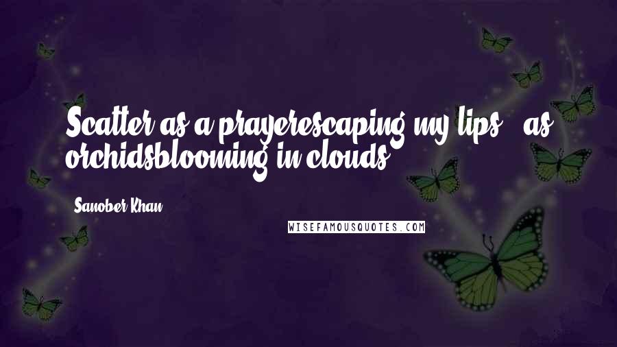 Sanober Khan Quotes: Scatter as a prayerescaping my lips...as orchidsblooming in clouds.