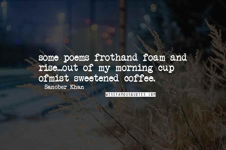 Sanober Khan Quotes: some poems frothand foam and rise...out of my morning cup ofmist-sweetened coffee.