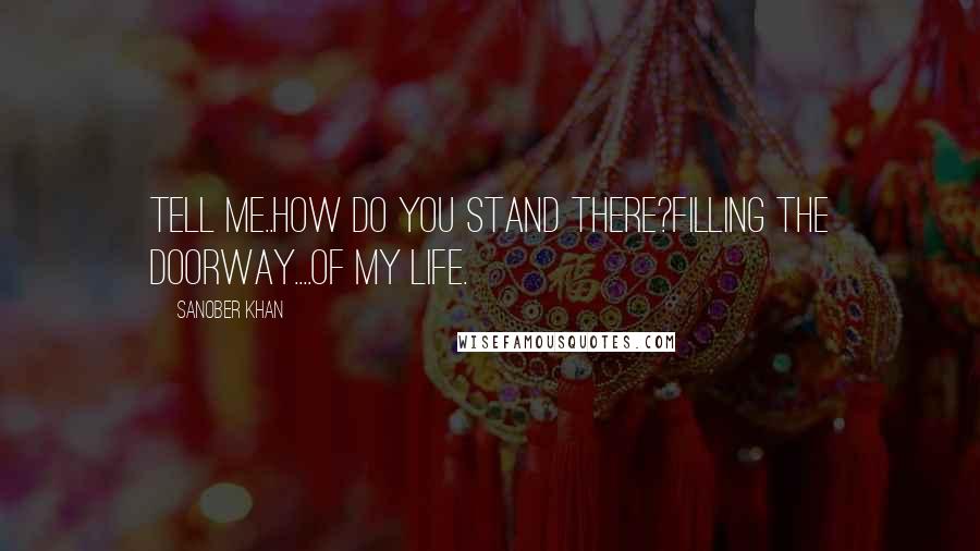 Sanober Khan Quotes: Tell me..how do you stand there?filling the doorway....of my life.