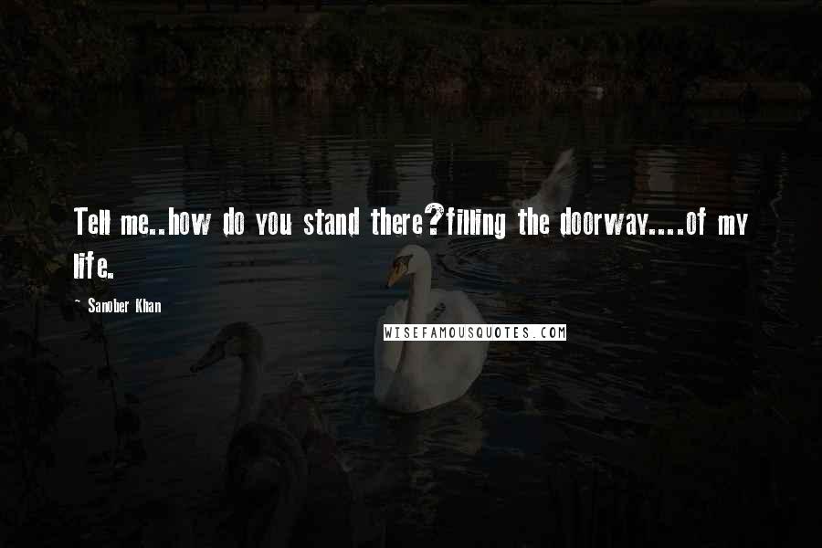 Sanober Khan Quotes: Tell me..how do you stand there?filling the doorway....of my life.