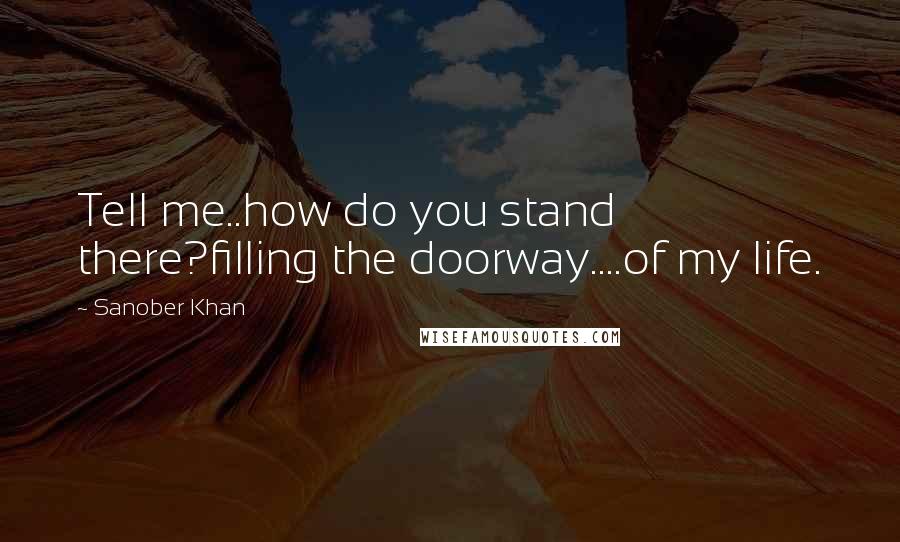 Sanober Khan Quotes: Tell me..how do you stand there?filling the doorway....of my life.