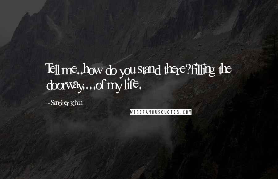 Sanober Khan Quotes: Tell me..how do you stand there?filling the doorway....of my life.