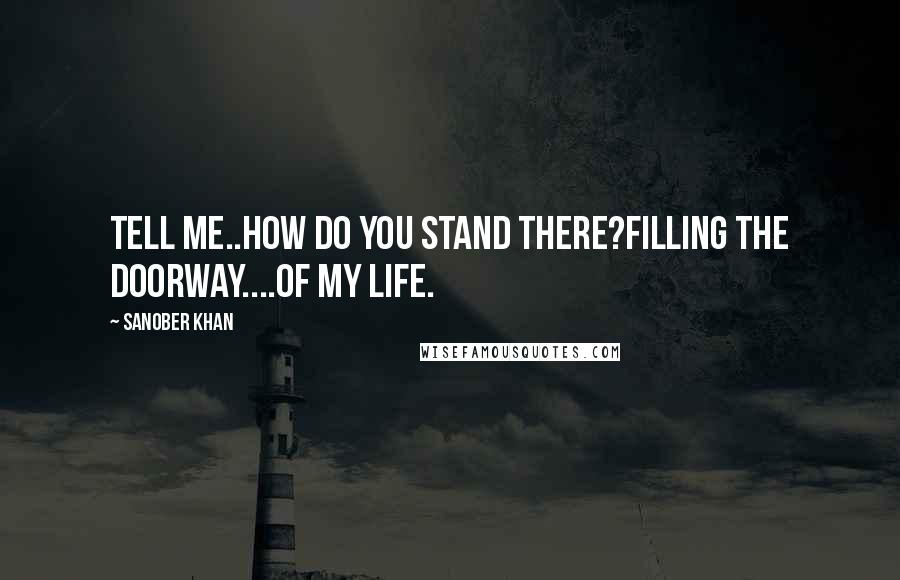 Sanober Khan Quotes: Tell me..how do you stand there?filling the doorway....of my life.