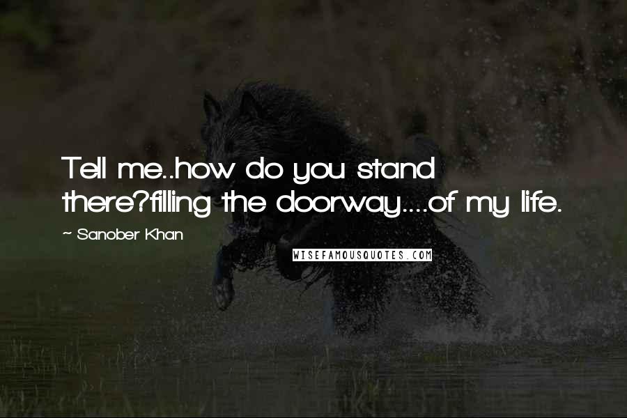 Sanober Khan Quotes: Tell me..how do you stand there?filling the doorway....of my life.