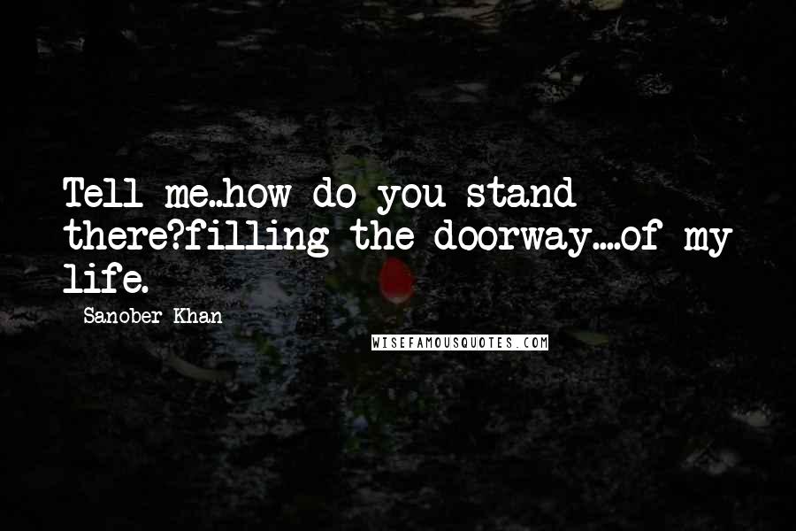 Sanober Khan Quotes: Tell me..how do you stand there?filling the doorway....of my life.