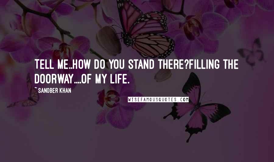 Sanober Khan Quotes: Tell me..how do you stand there?filling the doorway....of my life.