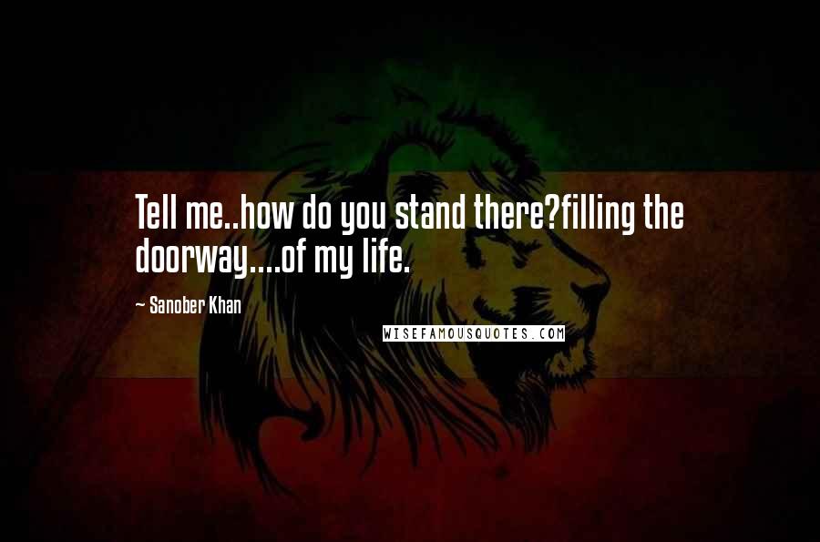 Sanober Khan Quotes: Tell me..how do you stand there?filling the doorway....of my life.