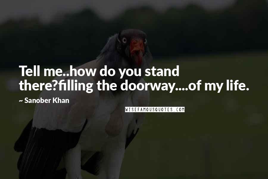 Sanober Khan Quotes: Tell me..how do you stand there?filling the doorway....of my life.