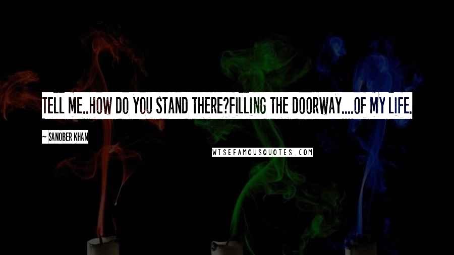 Sanober Khan Quotes: Tell me..how do you stand there?filling the doorway....of my life.