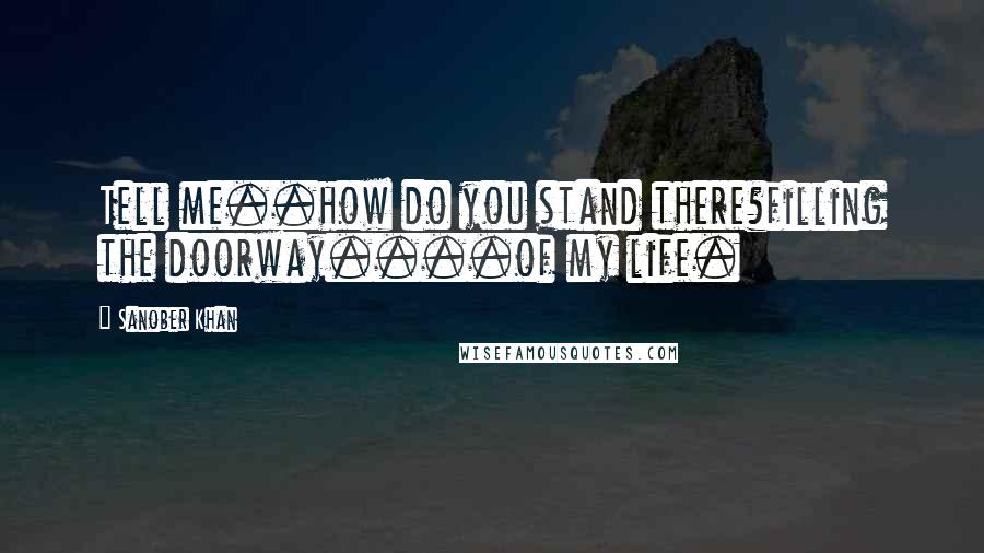 Sanober Khan Quotes: Tell me..how do you stand there?filling the doorway....of my life.