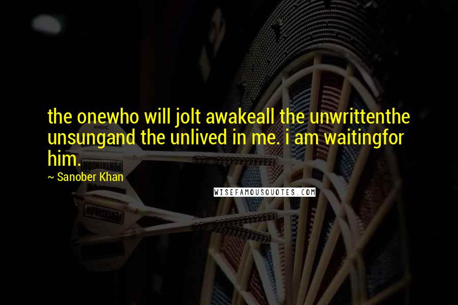 Sanober Khan Quotes: the onewho will jolt awakeall the unwrittenthe unsungand the unlived in me. i am waitingfor him.