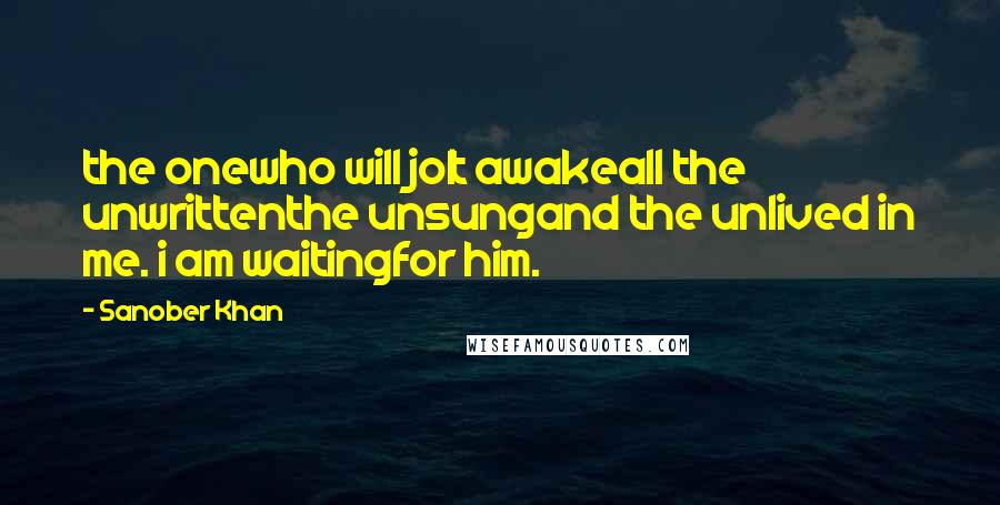 Sanober Khan Quotes: the onewho will jolt awakeall the unwrittenthe unsungand the unlived in me. i am waitingfor him.