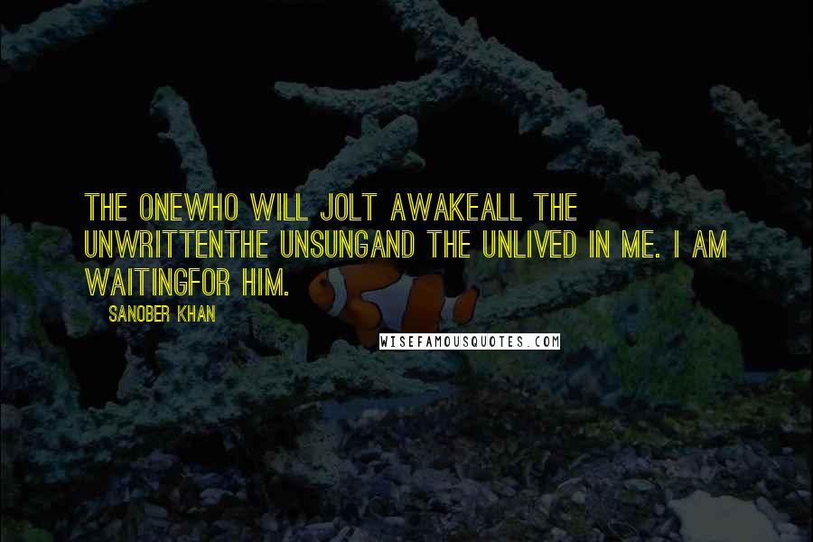 Sanober Khan Quotes: the onewho will jolt awakeall the unwrittenthe unsungand the unlived in me. i am waitingfor him.