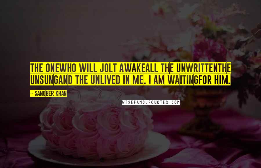 Sanober Khan Quotes: the onewho will jolt awakeall the unwrittenthe unsungand the unlived in me. i am waitingfor him.