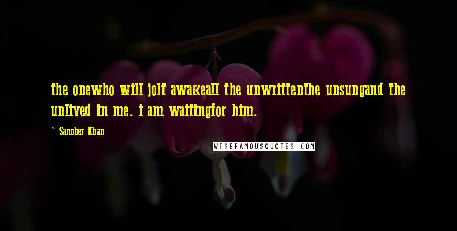 Sanober Khan Quotes: the onewho will jolt awakeall the unwrittenthe unsungand the unlived in me. i am waitingfor him.