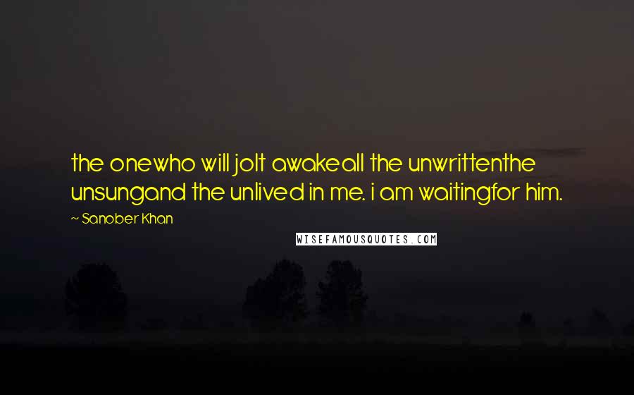 Sanober Khan Quotes: the onewho will jolt awakeall the unwrittenthe unsungand the unlived in me. i am waitingfor him.