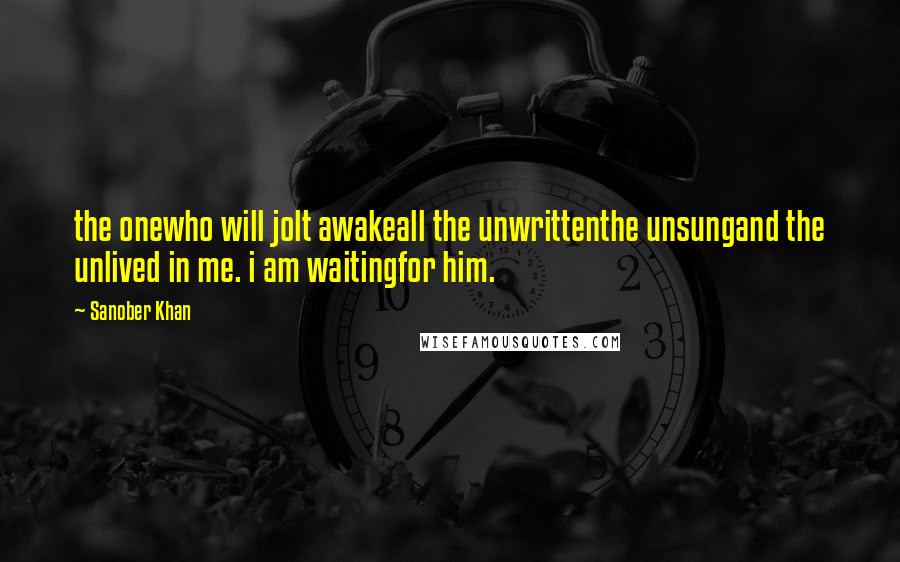 Sanober Khan Quotes: the onewho will jolt awakeall the unwrittenthe unsungand the unlived in me. i am waitingfor him.