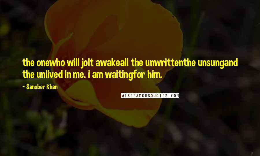 Sanober Khan Quotes: the onewho will jolt awakeall the unwrittenthe unsungand the unlived in me. i am waitingfor him.