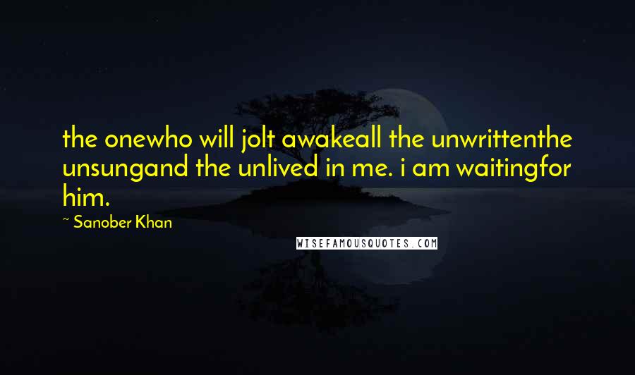 Sanober Khan Quotes: the onewho will jolt awakeall the unwrittenthe unsungand the unlived in me. i am waitingfor him.