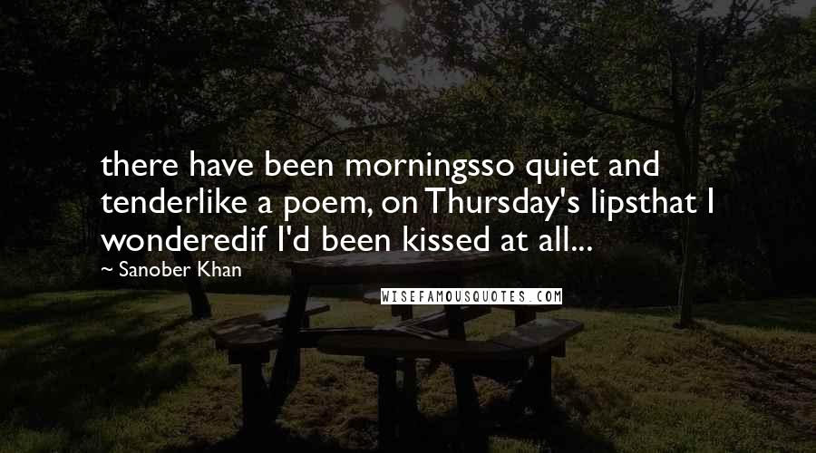Sanober Khan Quotes: there have been morningsso quiet and tenderlike a poem, on Thursday's lipsthat I wonderedif I'd been kissed at all...