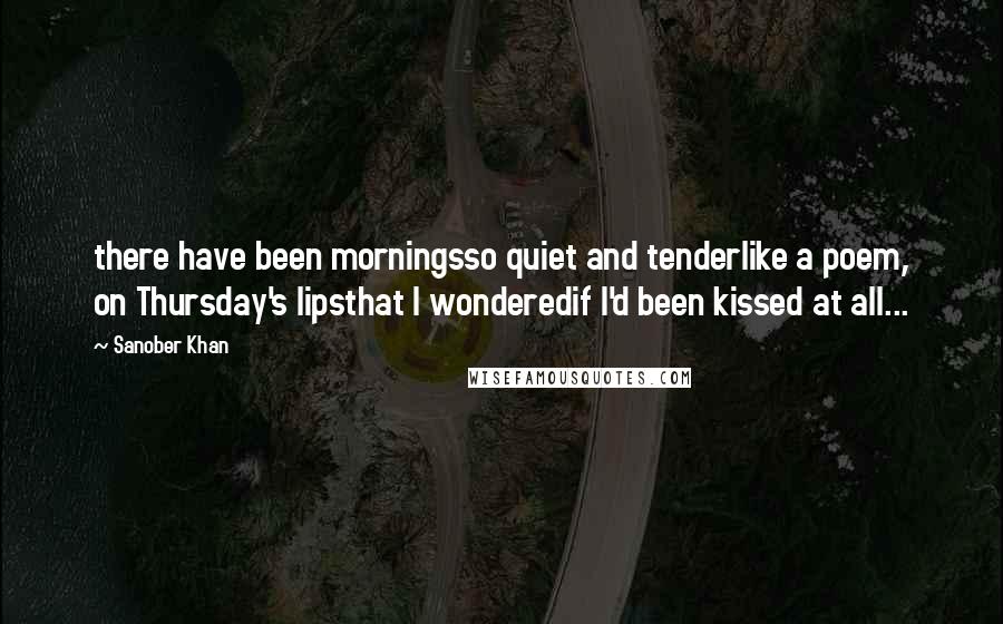 Sanober Khan Quotes: there have been morningsso quiet and tenderlike a poem, on Thursday's lipsthat I wonderedif I'd been kissed at all...