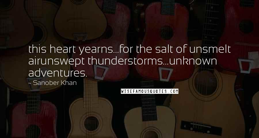 Sanober Khan Quotes: this heart yearns...for the salt of unsmelt airunswept thunderstorms...unknown adventures.