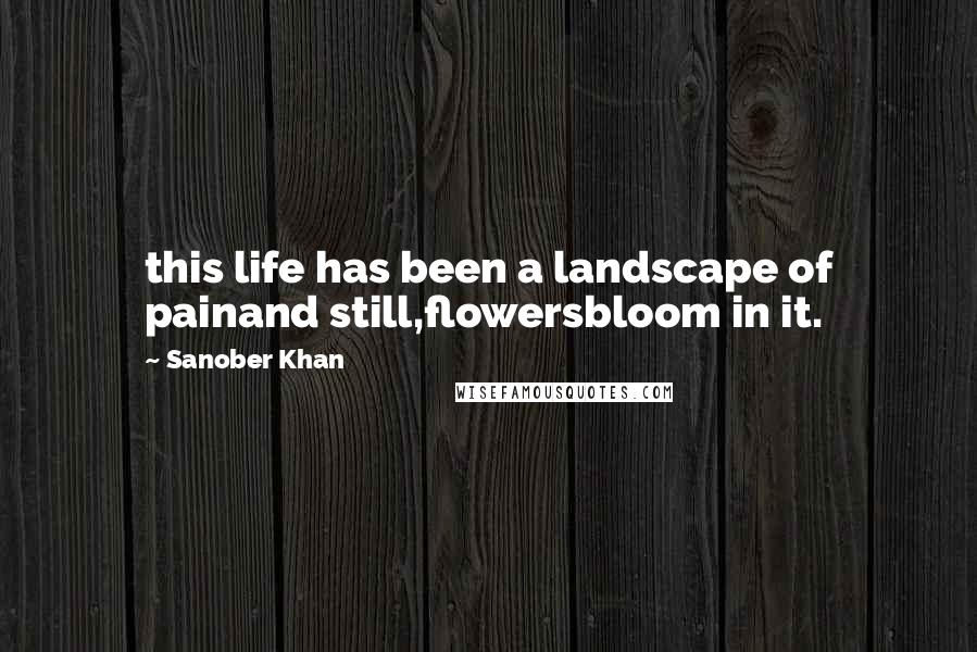 Sanober Khan Quotes: this life has been a landscape of painand still,flowersbloom in it.