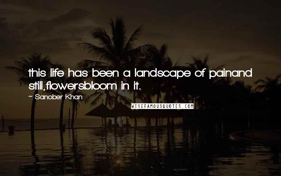 Sanober Khan Quotes: this life has been a landscape of painand still,flowersbloom in it.