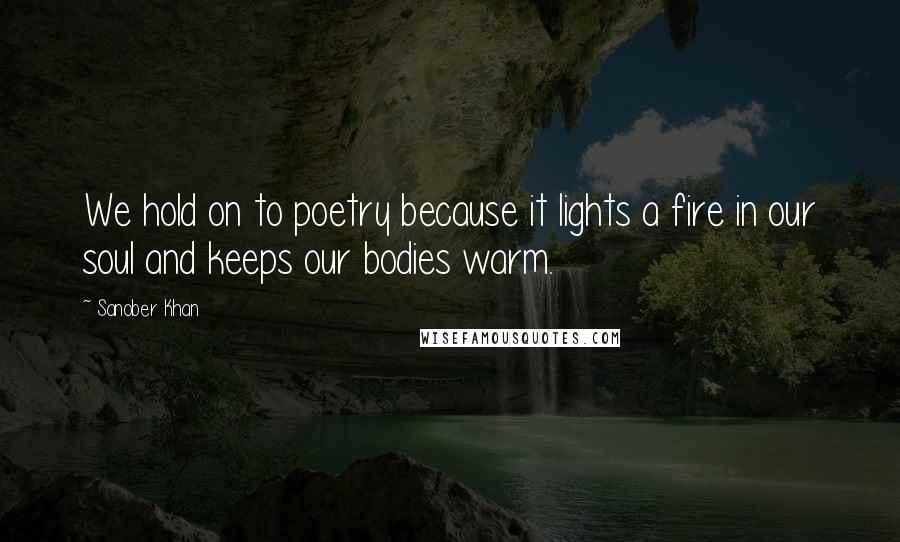 Sanober Khan Quotes: We hold on to poetry because it lights a fire in our soul and keeps our bodies warm.