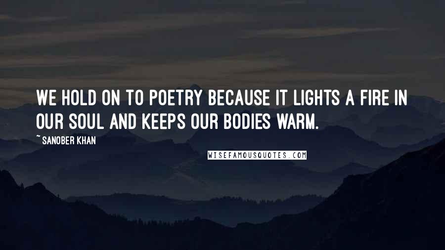 Sanober Khan Quotes: We hold on to poetry because it lights a fire in our soul and keeps our bodies warm.