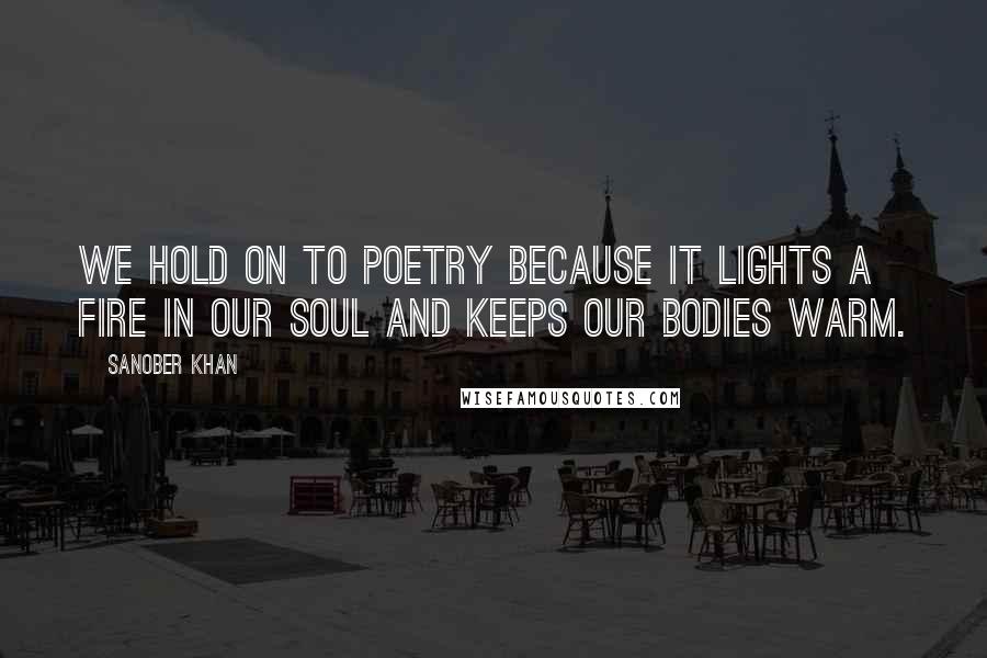 Sanober Khan Quotes: We hold on to poetry because it lights a fire in our soul and keeps our bodies warm.