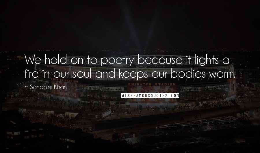 Sanober Khan Quotes: We hold on to poetry because it lights a fire in our soul and keeps our bodies warm.