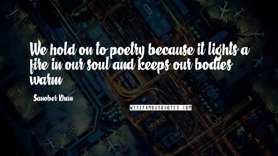 Sanober Khan Quotes: We hold on to poetry because it lights a fire in our soul and keeps our bodies warm.