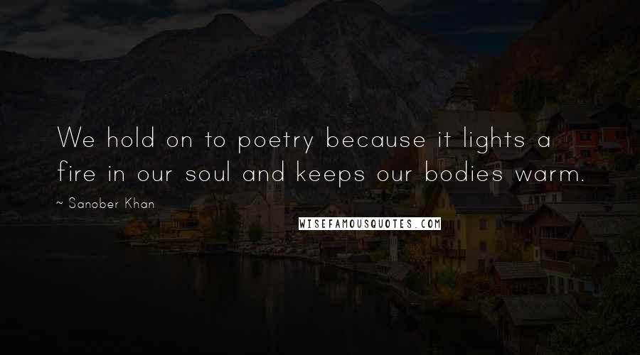 Sanober Khan Quotes: We hold on to poetry because it lights a fire in our soul and keeps our bodies warm.