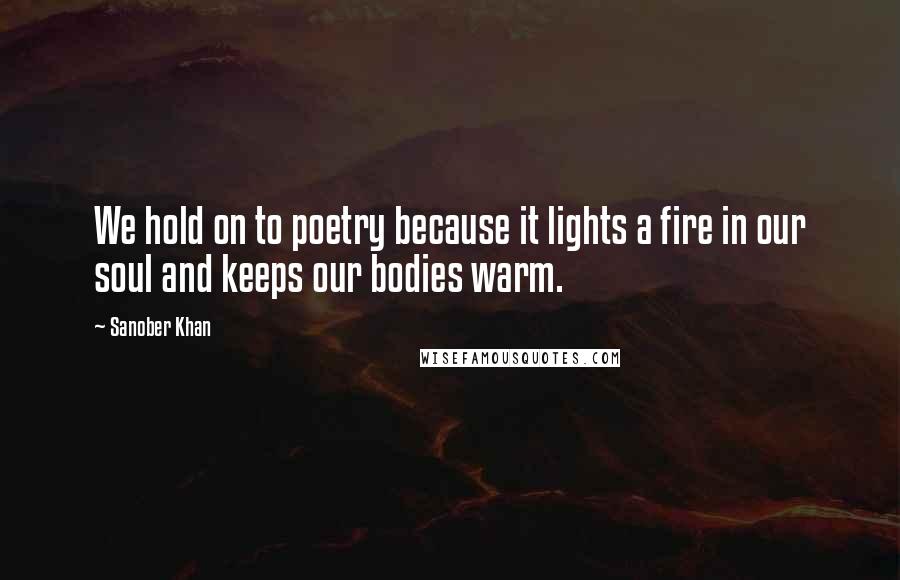 Sanober Khan Quotes: We hold on to poetry because it lights a fire in our soul and keeps our bodies warm.