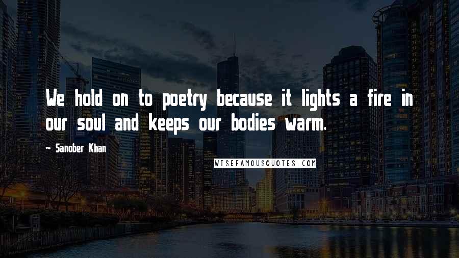 Sanober Khan Quotes: We hold on to poetry because it lights a fire in our soul and keeps our bodies warm.