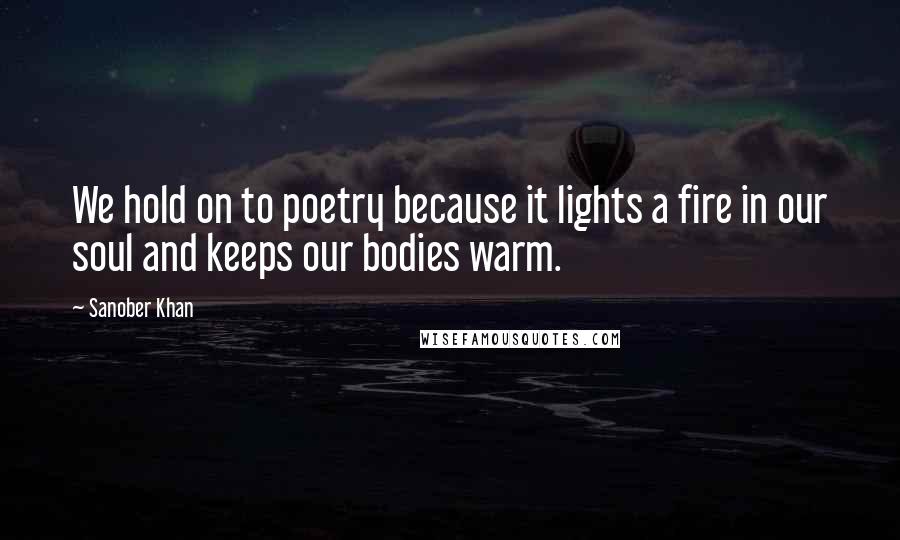 Sanober Khan Quotes: We hold on to poetry because it lights a fire in our soul and keeps our bodies warm.