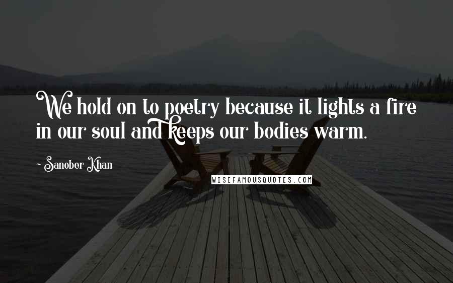 Sanober Khan Quotes: We hold on to poetry because it lights a fire in our soul and keeps our bodies warm.