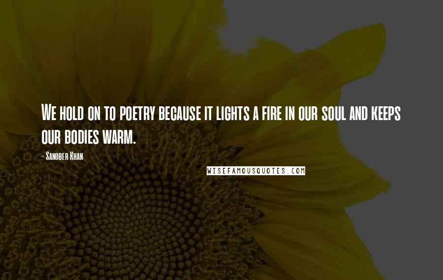 Sanober Khan Quotes: We hold on to poetry because it lights a fire in our soul and keeps our bodies warm.