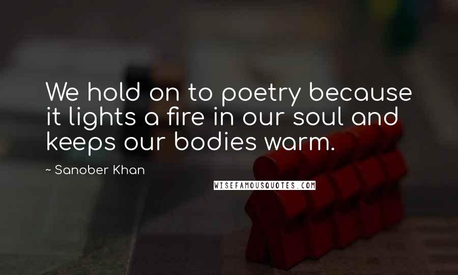 Sanober Khan Quotes: We hold on to poetry because it lights a fire in our soul and keeps our bodies warm.