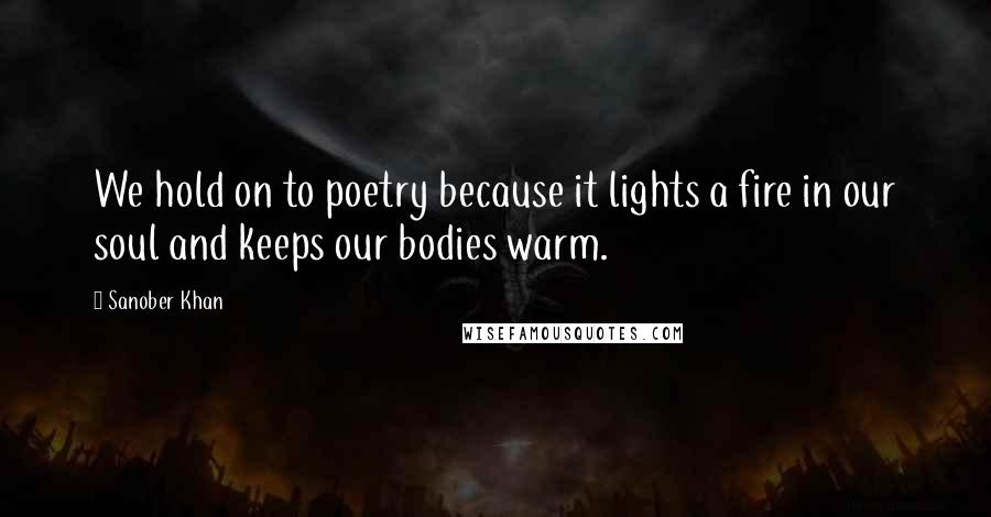 Sanober Khan Quotes: We hold on to poetry because it lights a fire in our soul and keeps our bodies warm.