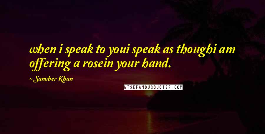 Sanober Khan Quotes: when i speak to youi speak as thoughi am offering a rosein your hand.