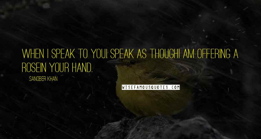 Sanober Khan Quotes: when i speak to youi speak as thoughi am offering a rosein your hand.