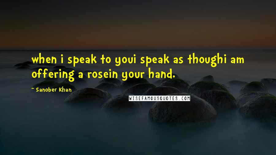 Sanober Khan Quotes: when i speak to youi speak as thoughi am offering a rosein your hand.
