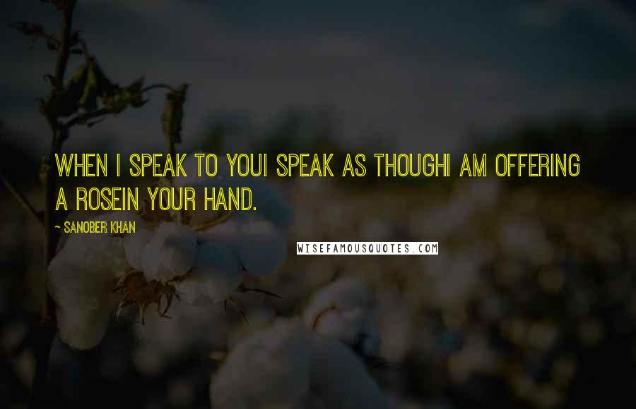 Sanober Khan Quotes: when i speak to youi speak as thoughi am offering a rosein your hand.