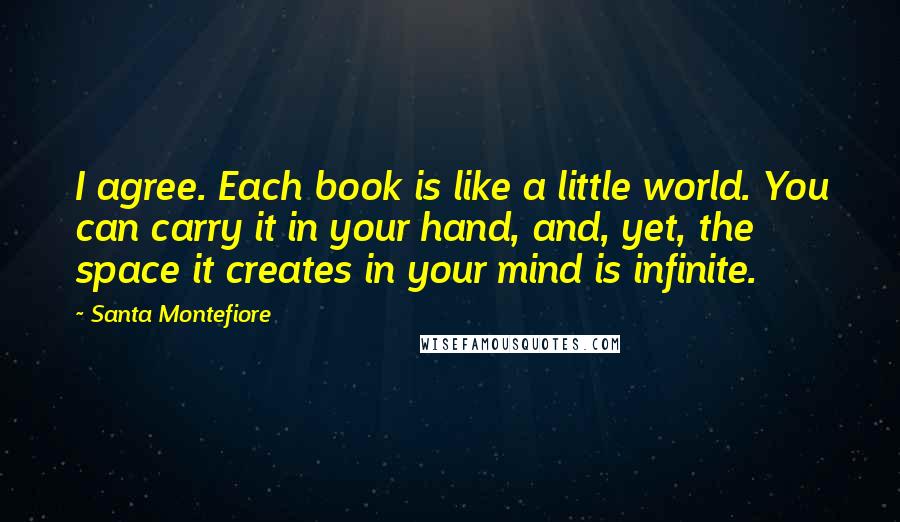 Santa Montefiore Quotes: I agree. Each book is like a little world. You can carry it in your hand, and, yet, the space it creates in your mind is infinite.