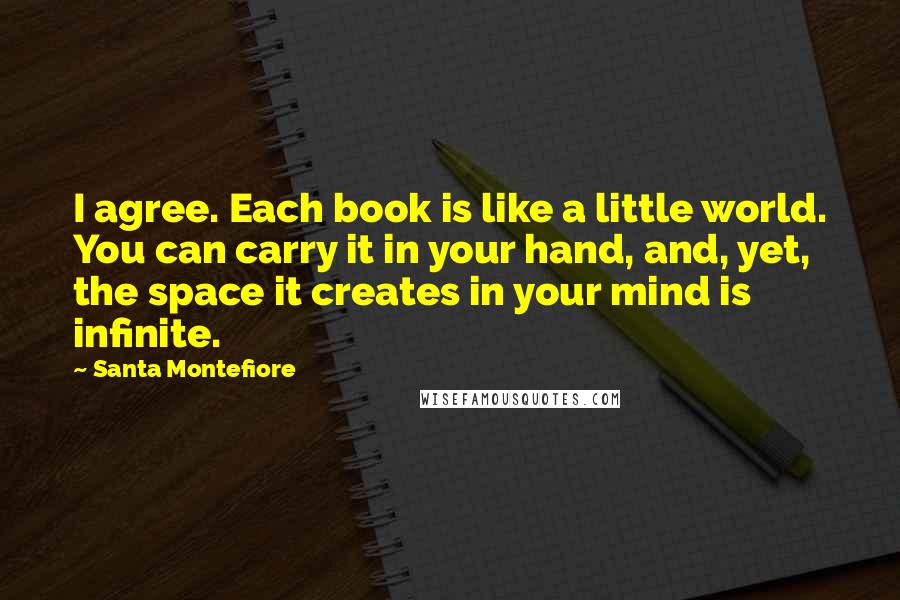 Santa Montefiore Quotes: I agree. Each book is like a little world. You can carry it in your hand, and, yet, the space it creates in your mind is infinite.