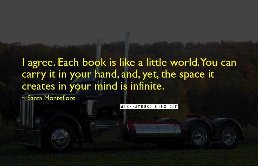 Santa Montefiore Quotes: I agree. Each book is like a little world. You can carry it in your hand, and, yet, the space it creates in your mind is infinite.